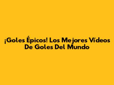 ¡Goles Épicos! Los Mejores Vídeos De Goles Del Mundo