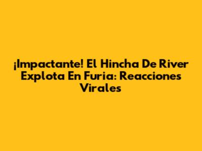 ¡Impactante! El Hincha De River Explota En Furia: Reacciones Virales