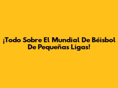 ¡Todo Sobre El Mundial De Béisbol De Pequeñas Ligas!