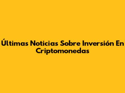 Últimas Noticias Sobre Inversión En Criptomonedas