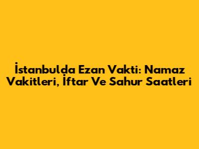 İstanbul'da Ezan Vakti: Namaz Vakitleri, İftar Ve Sahur Saatleri
