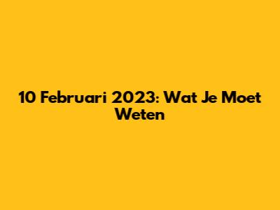 10 Februari 2023: Wat Je Moet Weten