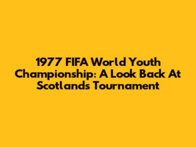 1977 FIFA World Youth Championship: A Look Back At Scotland's Tournament