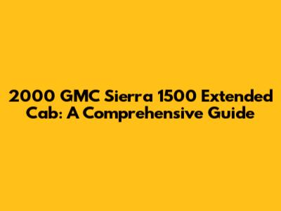 2000 GMC Sierra 1500 Extended Cab: A Comprehensive Guide