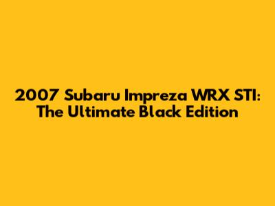 2007 Subaru Impreza WRX STI: The Ultimate Black Edition