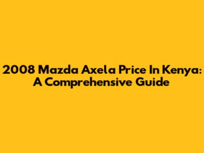 2008 Mazda Axela Price In Kenya: A Comprehensive Guide