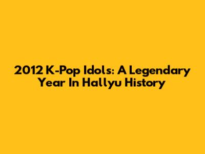 2012 K-Pop Idols: A Legendary Year In Hallyu History