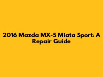 2016 Mazda MX-5 Miata Sport: A Repair Guide