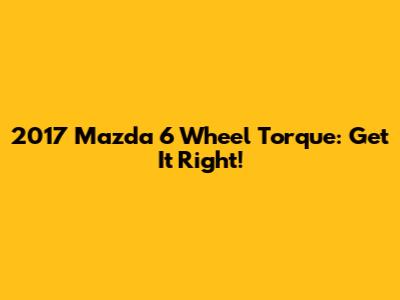 2017 Mazda 6 Wheel Torque: Get It Right!