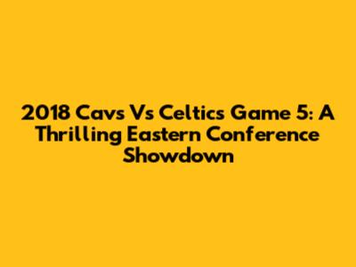 2018 Cavs Vs Celtics Game 5: A Thrilling Eastern Conference Showdown