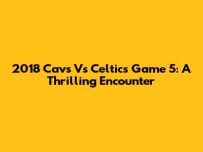 2018 Cavs Vs Celtics Game 5: A Thrilling Encounter