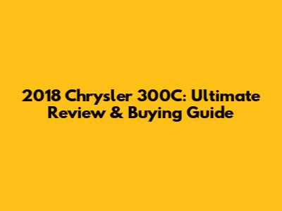 2018 Chrysler 300C: Ultimate Review & Buying Guide