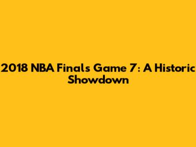 2018 NBA Finals Game 7: A Historic Showdown