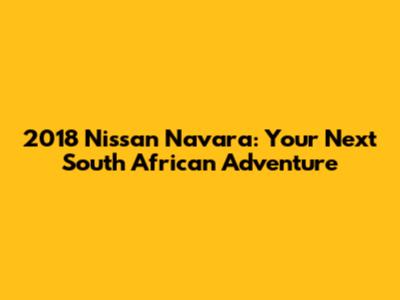 2018 Nissan Navara: Your Next South African Adventure