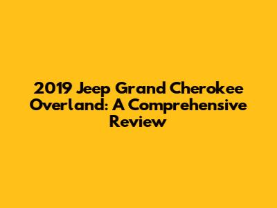 2019 Jeep Grand Cherokee Overland: A Comprehensive Review