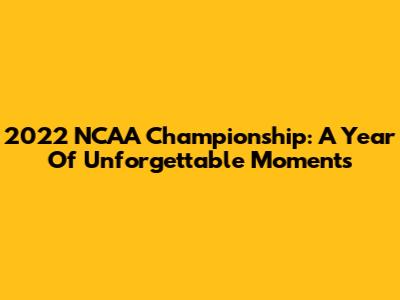 2022 NCAA Championship: A Year Of Unforgettable Moments