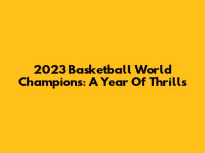 2023 Basketball World Champions: A Year Of Thrills