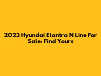 2023 Hyundai Elantra N Line For Sale: Find Yours