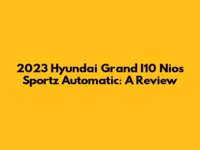 2023 Hyundai Grand I10 Nios Sportz Automatic: A Review