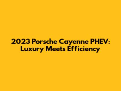 2023 Porsche Cayenne PHEV: Luxury Meets Efficiency