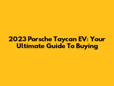 2023 Porsche Taycan EV: Your Ultimate Guide To Buying