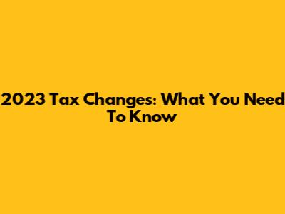 2023 Tax Changes: What You Need To Know