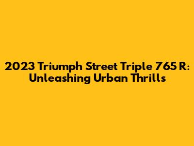2023 Triumph Street Triple 765 R: Unleashing Urban Thrills