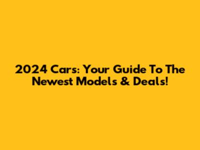 2024 Cars: Your Guide To The Newest Models & Deals!