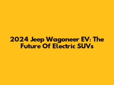 2024 Jeep Wagoneer EV: The Future Of Electric SUVs