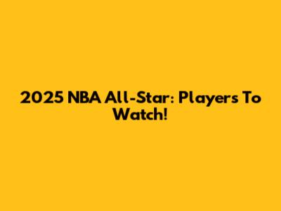 2025 NBA All-Star: Players To Watch!