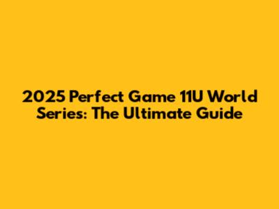 2025 Perfect Game 11U World Series: The Ultimate Guide