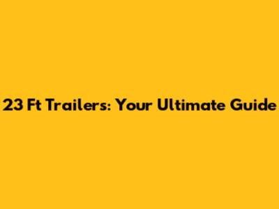 23 Ft Trailers: Your Ultimate Guide