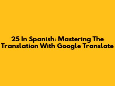 25 In Spanish: Mastering The Translation With Google Translate