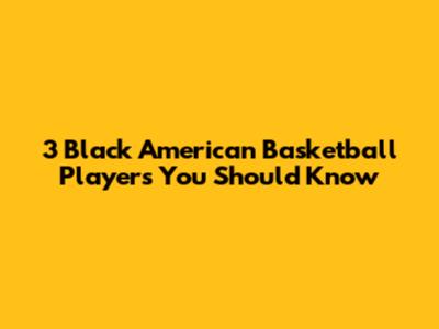 3 Black American Basketball Players You Should Know