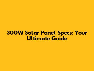 300W Solar Panel Specs: Your Ultimate Guide
