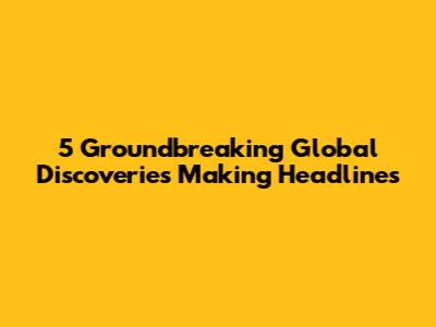5 Groundbreaking Global Discoveries Making Headlines