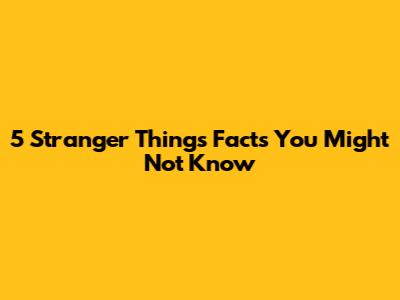 5 Stranger Things Facts You Might Not Know