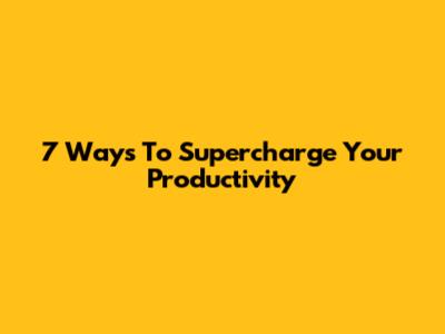 7 Ways To Supercharge Your Productivity