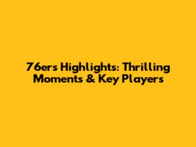 76ers Highlights: Thrilling Moments & Key Players