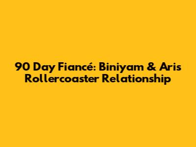 90 Day Fiancé: Biniyam & Ari's Rollercoaster Relationship