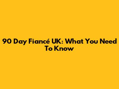 90 Day Fiancé UK: What You Need To Know