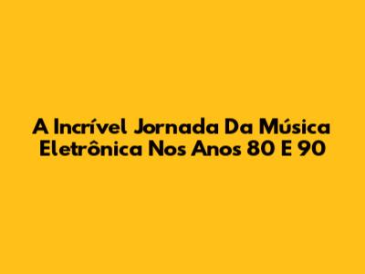 A Incrível Jornada Da Música Eletrônica Nos Anos 80 E 90