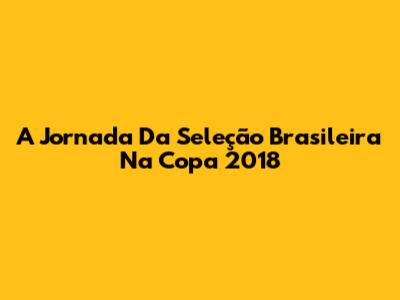 A Jornada Da Seleção Brasileira Na Copa 2018