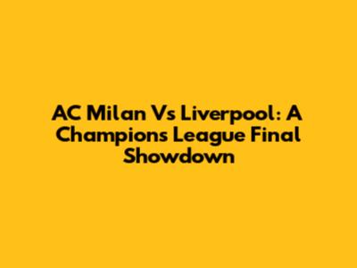 AC Milan Vs Liverpool: A Champions League Final Showdown