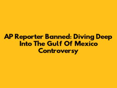 AP Reporter Banned: Diving Deep Into The Gulf Of Mexico Controversy