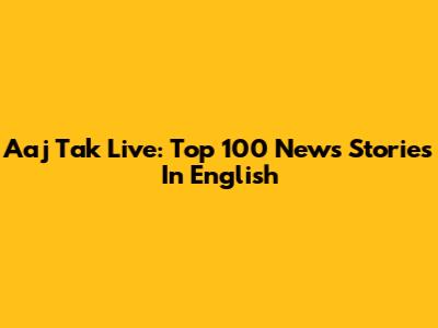 Aaj Tak Live: Top 100 News Stories In English