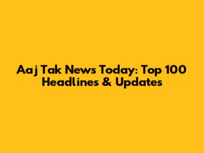 Aaj Tak News Today: Top 100 Headlines & Updates