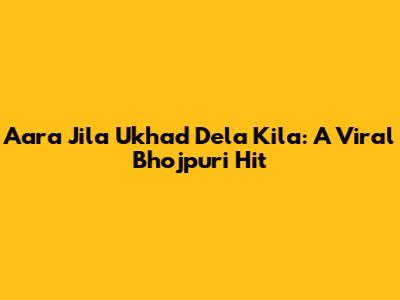 Aara Jila Ukhad Dela Kila: A Viral Bhojpuri Hit