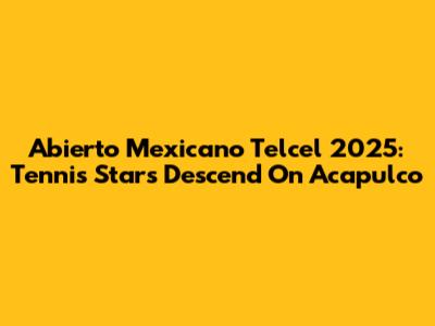 Abierto Mexicano Telcel 2025: Tennis Stars Descend On Acapulco