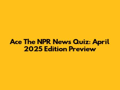 Ace The NPR News Quiz: April 2025 Edition Preview